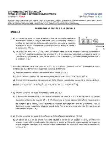 UNIVERSIDAD DE ZARAGOZA PRUEBA DE ACCESO A ESTUDIOS UNIVERSITARIOS Ejercicio de FÍSICA SEPTIEMBRE DE 2008 Tiempo disponible 1 h 30 m Se valorará el uso de vocabulario y la notación científica Los errores ortográficos el desorden la falta de limpieza en la presentación y la mala redacción podrán suponer una disminución hasta de un punto en la calificación salvo casos extremos PUNTUACIÓN QUE SE OTORGARÁ A ESTE EJERCICIO véanse las distintas partes del examen OPCIÓN A DESARROLLE LA OPCIÓN A O LA O…