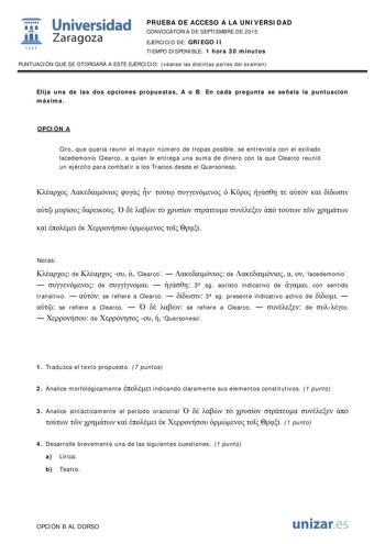  Universidad fil Zaragoza 1S42 PRUEBA DE ACCESO A LA UNIVERSIDAD CONVOCATORIA DE SEPTIEMBRE DE 2015 EJERCICIO DE GRIEGO II TIEMPO DISPONIBLE 1 hora 30 minutos PUNTUACIÓN QUE SE OTORGARÁ A ESTE EJERCICIO véanse las distintas partes del examen Elija una de las dos opciones propuestas A o B En cada pregunta se señala la puntuación máxima OPCIÓN A Ciro que quería reunir el mayor número de tropas posible se entrevista con el exiliado lacedemonio Clearco a quien le entrega una suma de dinero con la q…