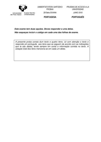 Universidad del País Vasco Euskal Herriko Unibertsitatea UNIBERTSITATERA SARTZEKO PROBAK 2010eko EKAINA PORTUGESA PRUEBAS DE ACCESO A LA UNIVERSIDAD JUNIO 2010 PORTUGUÉS Este exame tem duas opes Deves responder a uma delas No esqueas incluir o código em cada uma das folhas de exame A presente proba consta dum texto e quatro itens L com ateno o texto e responde em portugus aos itens que se seguem de acordo com as indicaes que te so dadas tendo sempre em conta a informao contida no texto A cotao …