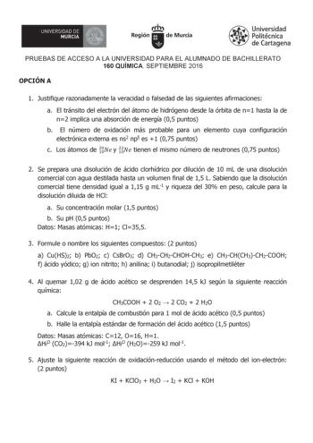 1 UNIVERSIDADDE MURCIA  Irti Región de Murcia Universidad Politécnica de Cartagena PRUEBAS DE ACCESO A LA UNIVERSIDAD PARA EL ALUMNADO DE BACHILLERATO 160 QUÍMICA SEPTIEMBRE 2016 OPCIÓN A 1 Justifique razonadamente la veracidad o falsedad de las siguientes afirmaciones a El tránsito del electrón del átomo de hidrógeno desde la órbita de n1 hasta la de n2 implica una absorción de energía 05 puntos b El número de oxidación más probable para un elemento cuya configuración electrónica externa es ns…