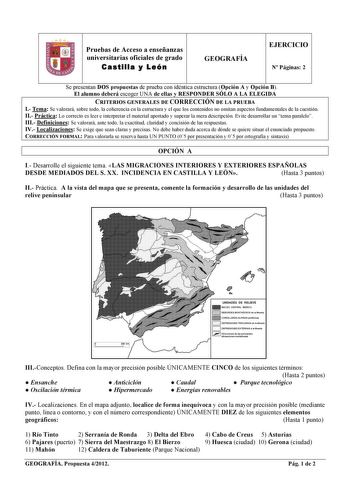 Pruebas de Acceso a enseñanzas universitarias oficiales de grado Castilla y León GEOGRAFÍA EJERCICIO N Páginas 2 Se presentan DOS propuestas de prueba con idéntica estructura Opción A y Opción B El alumno deberá escoger UNA de ellas y RESPONDER SÓLO A LA ELEGIDA CRITERIOS GENERALES DE CORRECCIÓN DE LA PRUEBA I Tema Se valorará sobre todo la coherencia en la estructura y el que los contenidos no omitan aspectos fundamentales de la cuestión II Práctica Lo correcto es leer e interpretar el materia…