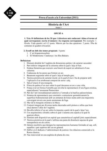 UIB M Prova daccés a la Universitat 2011 Histria de lArt Model 3 OPCIÓ A 1 Tria 10 definicions de les 20 que sofereixen més endavant i dóna el terme al qual corresponen escriu el número i la resposta corresponent Per exemple 1 Girola Cada qestió val 02 punts Mxim per les deu qestions 2 punts Sha de contestar al quadern dexamen 2 Escull un dels dos temes proposats 4 punts 1 Lart hispanomusulm 2 El Modernisme Catalunya i les Illes Balears Definicions 1 Element absidial de lesglésia de dimensions …