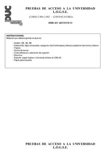 PRUEBAS DE ACCESO A LA UNIVERSIDAD LOGSE CURSO 20012002  CONVOCATORIA DIBUJO ARTISTICO INSTRUCCIONES Material que deberá aportar el alumno  Grafito HB 3B 6B  Carboncillo lápiz compuesto sanguina tiza Conté sepia y blanca o pastel en dos tonos y blanco  Trapos  Goma de borrar  Cinta adhesiva o elemento de sujeción  Difumino  Soporte papel Ingres o Universal ambos en DIN A3  Papel para bocetos  PRUEBAS DE ACCESO A LA UNIVERSIDAD LOGSE Esquema de la prueba 1 Parte práctica 2 opciones a elegir una …