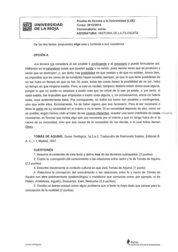 UNIVERSIDAD DE LA RIOJA Prueba de Acceso a la Universidad LOE Curso 20132014 Convocatoria Junio ASIGNATURA HISTORIA DE LA FILOSOFÍA De los dos textos propuestos elige uno y contesta a sus cuestiones OPCIÓN A La tercera vla considera el ser posible o contingente y el necesario y puede formularse asl Hallamos en la naturaleza cosas que pueden existir o no existir pues vemos seres que se producen y seres que se destruyen y por tanto hay posibilidad de que existan y de que no existan Ahora bien es …