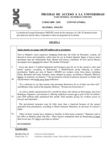 PRUEBAS DE ACCESO A LA UNIVERSIDAD FASE GENERAL MATERIAS COMUNES CURSO 2009  2010 CONVOCATORIA MATERIA INGLÉS La prueba de Lengua Extranjera INGLÉS consta de dos opciones A y B El alumnoa tiene que optar por una de ellas y responder a todas las preguntas de la misma OPCIÓN A Spain attacks sex gangs with 59 million aid to prostitutes Next to Madrids most expensive shopping boulevard the Calle de Preciados women all dressed in boots and miniskirts solicit men for sex in broken Spanish Spain is ho…