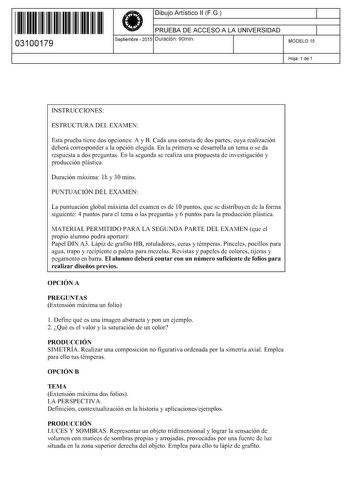 11 1111 1 111 111 1 111 1 11 03100179  Dibujo Artístico 11 F G PRUEBA DE ACCESO A LA UNIVERSIDAD Septiembre  2015 Duración 90min 1 1 MODELO 15 Hoja 1 de 1 INSTRUCCIONES ESTRUCTURA DEL EXAMEN Esta prueba tiene dos opciones A y B Cada una consta de dos partes cuya realización deberá corresponder a la opción elegida En la primera se desarrolla un tema o se da respuesta a dos preguntas En la segunda se realiza una propuesta de investigación y producción plástica Duración máxima lh y 30 mins PUNTUAC…