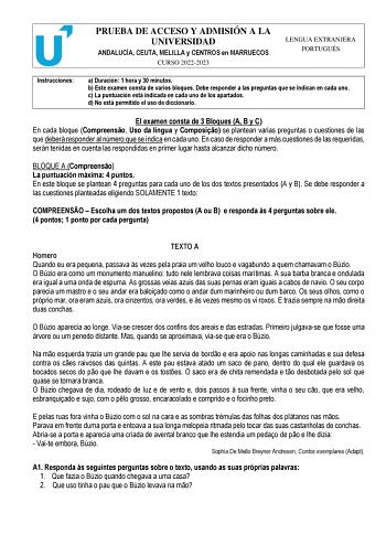 PRUEBA DE ACCESO Y ADMISIÓN A LA UNIVERSIDAD ANDALUCÍA CEUTA MELILLA y CENTROS en MARRUECOS CURSO 20222023 LENGUA EXTRANJERA PORTUGUÉS Instrucciones a Duración 1 hora y 30 minutos b Este examen consta de varios bloques Debe responder a las preguntas que se indican en cada uno c La puntuación está indicada en cada uno de los apartados d No está permitido el uso de diccionario El examen consta de 3 Bloques A B y C En cada bloque Compreenso Uso da língua y Composio se plantean varias preguntas o c…