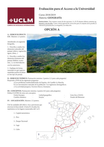 Evaluación para el Acceso a la Universidad A EJERCICIO PRÁCTICO Máximo 25 puntos Curso 20182019 Materia GEOGRAFÍA Instrucciones Este examen consta de dos opciones A y B El alumno deberá contestar solamente a una de ellas Como criterio general de corrección para el conjunto de la prueba se valorará la presentación la ortografía y la redacción OPCIÓN A Atendiendo a la siguiente fotografía 1 Describa y analice los elementos naturales del paisaje relieve vegetación aguas clima 2 Describa y analice …