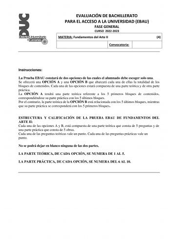 EVALUACIÓN DE BACHILLERATO PARA EL ACCESO A LA UNIVERSIDAD EBAU FASE GENERAL CURSO 20222023 MATERIA Fundamentos del Arte II 4 Convocatoria Instrucciones La Prueba EBAU constará de dos opciones de las cuales el alumnado debe escoger solo una Se ofrecerá una OPCIÓN A y una OPCIÓN B que abarcará cada una de ellas la totalidad de los bloques de contenidos Cada una de las opciones estará compuesta de una parte teórica y de otra parte práctica La OPCIÓN A tendrá una parte teórica referente a los 5 pr…