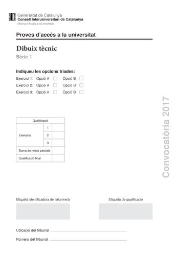 Convocatria 2017 Proves daccés a la universitat Dibuix tcnic Srie 1 Indiqueu les opcions triades Exercici 1 Opció A Opció B Exercici 2 Opció A Opció B Exercici 3 Opció A Opció B Qualificació 1 Exercicis 2 3 Suma de notes parcials Qualificació final Etiqueta identificadora de lalumnea Etiqueta de qualificació Ubicació del tribunal  Número del tribunal  2 La prova consisteix a fer TRES dibuixos Heu descollir UNA de les dues opcions del dibuix 1 A o B UNA de les dues opcions del dibuix 2 A o B i U…