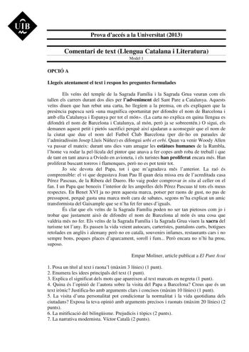 UIB M Prova daccés a la Universitat 2013 Comentari de text Llengua Catalana i Literatura Model 1 OPCIÓ A Llegeix atentament el text i respon les preguntes formulades Els vens del temple de la Sagrada Família i la Sagrada Grua veuran com els tallen els carrers durant dos dies per ladveniment del Sant Pare a Catalunya Aquests vens diuen que han rebut una carta ho llegíem a la premsa on els expliquen que la presncia papesca ser una magnífica oportunitat per difondre el nom de Barcelona i amb ella …