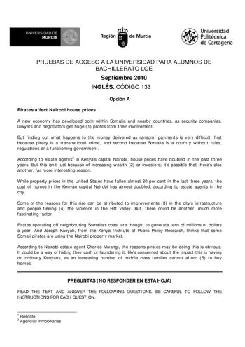 UNIVERSIDAD DE MURCIA  Ih Región de Murcia Universidad Politécnica de Cartagena PRUEBAS DE ACCESO A LA UNIVERSIDAD PARA ALUMNOS DE BACHILLERATO LOE Septiembre 2010 INGLÉS CÓDIGO 133 Opción A Pirates affect Nairobi house prices A new economy has developed both within Somalia and nearby countries as security companies lawyers and negotiators get huge 1 profits from their involvement But finding out what happens to the money delivered as ransom1 payments is very difficult first because piracy is a…