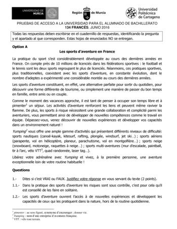 UNIVERSIDAD DE 1 MURCIA  Ih Región de Murcia Universidad Politécnica de Cartagena PRUEBAS DE ACCESO A LA UNIVERSIDAD PARA EL ALUMNADO DE BACHILLERATO 134 FRANCÉS JUNIO 2016 Todas las respuestas deben escribirse en el cuadernillo de respuestas identificando la pregunta y el apartado al que corresponden Estas hojas de enunciados NO se entregan Option A Les sports daventure en France La pratique du sport sest considérablement développée au cours des dernires années en France On compte prs de 10 mi…