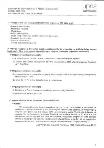 Evaluación del Bachillerato el Acceso a la Universidad CURSO 20192020 ASIGNATURA lIIISTORIA DE ESPAÑA upna Universidad Pública de Navarra Nafarroako Unibertsitate Publikoa 1 PARTE define 5 de los siguientes términos 4 puntos 080 cada uno  Pueblos prerromanos  Monarquía visigoda  Mozárabes  Reino de Pamplona  Unión entre el Reino de Castilla y la Corona de Aragón  Expulsión de los judíos  Casa de contratación  Guerra de sucesión espai1ola 2 PARTE responde a 2 de estas cuestiones desarrollo de pr…