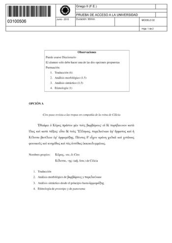 11 1111 1 111 111 111 11 11 03100506  Junio  2015 Griego 11 FE 1 PRUEBA DE ACCESO A LA UNIVERSIDAD 1 Duración 90min MODELO 02 Hoja 1 de 2 Observaciones Puede usarse Diccionario El alumno solo debe hacer una de las dos opciones propuestas Puntuación 1 Traducción 6 2 Análisis morfológico 15 3 Análisis sintáctico 15 4 Etimología 1 OPCIÓN A Ciro pasa revista a las tropas en compañía de la reina de Cilicia E0ccópct ó Kpoc ltprotov LEV touc apápovc oí ÓE ltapAavvov KUta Uac Kat KUta tXEtc dra ÓE touc…