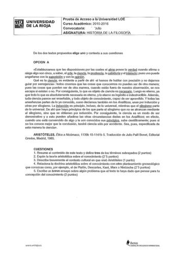 UNIVERSIDAD DE LA RIOJA Prueba de Acceso a la Universidad LOE Curso Académico 20152016 Convocatoria  Julio ASIGNATURA HISTORIA DE LA FILOSOFÍA De los dos textos propuestos elige uno y contesta a sus cuestiones OPCION A Establezcamos que las disposiciones por las cuales el alma posee la verdad cuando afirma o niega algo son cinco a saber el arte la ciencla la prudencia la sabiduría y el intelecto pues uno puede engañarse con la suposición y con la opinión Qué es la ciencia es evidente a partir d…