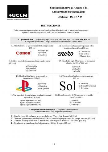 Evaluación para el Acceso a la Universidad Curso 20222023 Materia D I S E Ñ O INSTRUCCIONES Todas las respuestas se resolverán en el cuadernillo y deberán incluir el número de la pregunta Opcionalmente la pregunta 42 podrá ser realizada en un DIN A4 externo 1 Opción múltiple 2 pt  Cada pregunta tiene un valor de 05 pt  Contestar sólo 4 de las 8 preguntas propuestas  elegir la respuesta correcta entre las tres dadas 11 Clasificación a la que corresponde la imagen dada 05 pt a imagotipo b isotipo…