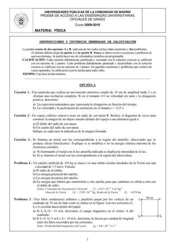 UNIVERSIDADES PÚBLICAS DE LA COMUNIDAD DE MADRID PRUEBA DE ACCESO A LAS ENSEÑANZAS UNIVERSITARIAS OFICIALES DE GRADO Curso 20092010 MATERIA FÍSICA INSTRUCCIONES Y CRITERIOS GENERALES DE CALIFICACIÓN La prueba consta de dos opciones A y B cada una de las cuales incluye tres cuestiones y dos problemas El alumno deberá elegir la opción A o la opción B Nunca se deben resolver cuestiones o problemas de opciones distintas Se podrá hacer uso de calculadora científica no programable CALIFICACIÓN Cada c…