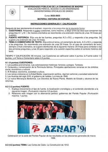 UNIVERSIDADES PÚBLICAS DE LA COMUNIDAD DE MADRID EVALUACIÓN PARA EL ACCESO A LAS ENSEÑANZAS UNIVERSITARIAS OFICIALES DE GRADO Curso 20222023 MATERIA HISTORIA DE ESPAÑA INSTRUCCIONES GENERALES Y CALIFICACIÓN Después de leer atentamente el examen responda a las preguntas de la siguiente forma 1 CUESTIONES Responda a cuatro cuestiones como máximo a elegir entre las doce que componen las preguntas A1 y B1 De manera orientativa se recomienda una extensión máxima de unas 10 líneas por cuestión 2 FUEN…