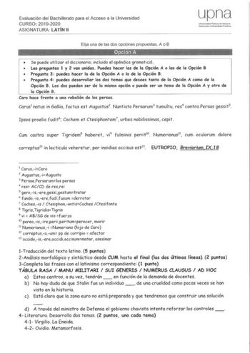 Evaluación del Bachillerato para el Acceso a la Universidad CURSO 20192020 ASIGNATURA LATÍN 11 upna Universidad Pública de Navarra Nafmroalm UnibertSflale P1lbl1k0a   Elija una de las dos opciones propuestas A o B  Se puede utilizar el diccionario incluido el apéndice gramatical  Las preguntas 1 y 2 van unidas Puedes hacer las de la Opción A o las de la Opción B  Pregunta 3 puedes hacer la de la Opción A o la de la Opción B  Pregunta 4 puedes desarrollar los dos temas que desees tanto de la Opc…