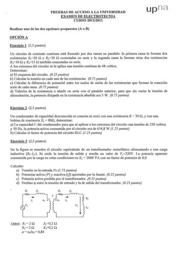 PRUEBAS DE ACCESO A LA UNIVERSIDAD EXAMEN DE ELECTROTECNIA CURSO 20122013 Realizar una de las dos opciones propuestas A o B OPCIÓN A Ejercicio 1 25 puntos Un circuito de corriente continua está formado por dos ramas en paralelo la primera rama la forman dos resistencias R120 Q y R230 Q conectadas en serie y la segunda rama la fo1man otras dos resistencias R310 Q y R15 Q también conectadas en serie A los extremos del circuito se le aplica una tensión continua de 48 voltios Determinar a El esquem…