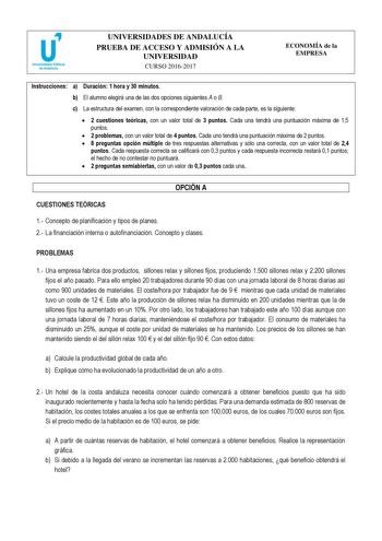 UNIVERSIDADES DE ANDALUCÍA PRUEBA DE ACCESO Y ADMISIÓN A LA UNIVERSIDAD CURSO 20162017 ECONOMÍA de la EMPRESA Instrucciones a Duración 1 hora y 30 minutos b El alumno elegirá una de las dos opciones siguientes A o B c La estructura del examen con la correspondiente valoración de cada parte es la siguiente  2 cuestiones teóricas con un valor total de 3 puntos Cada una tendrá una puntuación máxima de 15 puntos  2 problemas con un valor total de 4 puntos Cada uno tendrá una puntuación máxima de 2 …