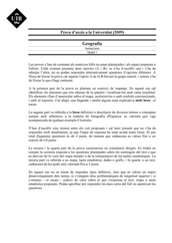 Prova daccés a la Universitat 2009 Geografia Instruccions Model 3 Les proves shan de contestar als mateixos fulls on estan plantejades i als espais preparats a lefecte Cada examen presenta dues opcions A i B se nha descollir una i sha de rebutjar laltra no es poden respondre alternativament qestions dopcions diferents A lhora de lliurar la prova cal separar lopció A de la B llevant la grapa central i només sha de lliurar la que shagi contestat A la primera part de la prova es planteja un exerci…