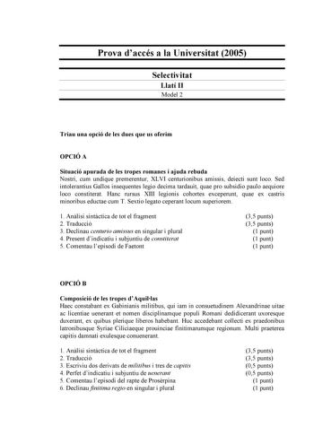 Prova daccés a la Universitat 2005 Selectivitat Llatí II Model 2 Triau una opció de les dues que us oferim OPCIÓ A Situació apurada de les tropes romanes i ajuda rebuda Nostri cum undique premerentur XLVI centurionibus amissis deiecti sunt loco Sed intolerantius Gallos insequentes legio decima tardauit quae pro subsidio paulo aequiore loco constiterat Hanc rursus XIII legionis cohortes exceperunt quae ex castris minoribus eductae cum T Sextio legato ceperant locum superiorem 1 Anlisi sintctica …