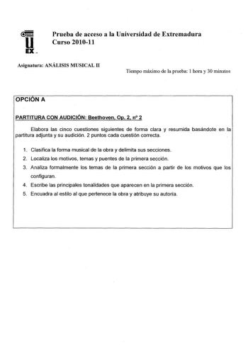 Prueba de acceso a la Universidad de Extremadura Curso 201011 Asignatura ANÁLISIS MUSICAL 11 Tiempo máximo de la prueba 1 hora y 30 minutos OPCION A PARTITURA CON AUDICIÓN Beethoven Op 2 n 2 Elabora las cinco cuestiones siguientes de forma clara y resumida basándote en la partitura adjunta y su audición 2 puntos cada cuestión correcta 1 Clasifica la forma musical de la obra y delimita sus secciones 2 Localiza los motivos temas y puentes de la primera sección 3 Analiza formalmente los temas de l…