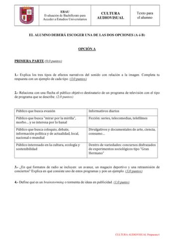 EBAU Evaluación de Bachillerato para Acceder a Estudios Universitarios CULTURA AUDIOVISUAL Texto para el alumno EL ALUMNO DEBERÁ ESCOGER UNA DE LAS DOS OPCIONES A ó B PRIMERA PARTE 90 puntos OPCIÓN A 1 Explica los tres tipos de efectos narrativos del sonido con relación a la imagen Completa tu respuesta con un ejemplo de cada tipo 30 puntos 2 Relaciona con una flecha el público objetivo destinatario de un programa de televisión con el tipo de programa que se describe 20 puntos Público que busca…