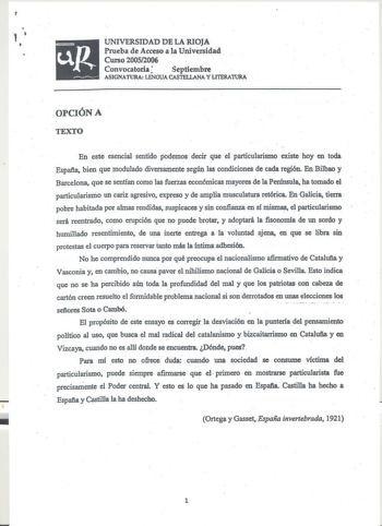 1   UNIVERSIDAD DE LA RIOJA  Prueba de Acceso a la Universidad Curso 20052006  Convocatoria Septiembre ASIGNATURA LENGUA CASTELLANA Y LITERAIURA OPCIÓN A TEXTO  En este eencial sentido podemos decir que el particularismo existe hoy en todá España bien que modulado diversamente según las condiciones de cada región En Bilbao y Barcelona que se sentían como las fuerzas económicas mayores de la Península ha tomado el pmicularismo un cariz agresivo expreso y de amplia musculatura retórica En Galicia…