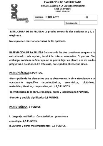 EVALUACIÓN DE BACHILLERATO PARA EL ACCESO A LA UNIVERSIDAD EBAU FASE DE OPCIÓN CURSO 20162017 MATERIA H DEL ARTE 1 Convocatoria ESTRUCTURA DE LA PRUEBA La prueba consta de dos opciones A y B a elegir una No se pueden mezclar apartados de las opciones BAREMACIÓN DE LA PRUEBA Cada una de las dos cuestiones en que se ha estructurado cada opción tendrá la misma valoración 5 puntos Sin embargo conviene señalar que no se podrá dejar en blanco una de las dos preguntas o cuestiones En este caso no se p…