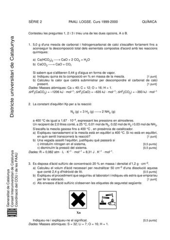 Districte universitari de Catalunya SRIE 2 PAAU LOGSE Curs 19992000 QUÍMICA Contesteu les preguntes 1 2 i 3 i trieu una de les dues opcions A o B 1 50 g duna mescla de carbonat i hidrogencarbonat de calci sescalfen fortament fins a aconseguir la descomposició total dels esmentats compostos dacord amb les reaccions químiques a CaHCO32  CaO  2 CO2  H2O b CaCO3  CaO  CO2 Si sabem que salliberen 044 g daigua en forma de vapor a Indiqueu quina és la composició en  en massa de la mescla 1 punt b Calc…