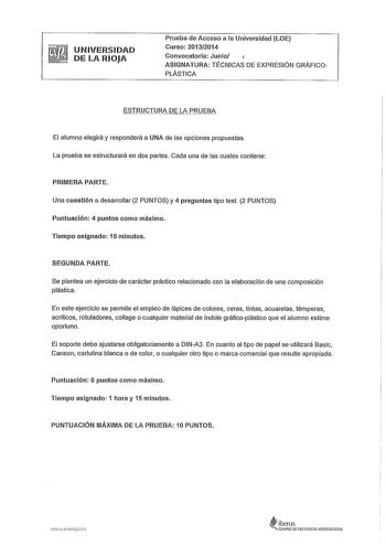 UNIVERSIDAD DE LA RIOJA Prueba de Acceso a la Universidad LOE Curso 20132014 Convocatoria Junio ASIGNATURA TÉCNICAS DE EXPRESIÓN GRÁFICOPLÁSTICA ESTRUCTURA DE LA PRUEBA El alumno elegirá y responderá a UNA de las opciones propuestas La prueba se estructurará en dos partes Cada una de las cuales contiene PRIMERA PARTE Una cuestión a desarrollar 2 PUNTOS y 4 preguntas tipo test 2 PUNTOS Puntuación 4 puntos como máximo Tiempo asignado 15 minutos SEGUNDA PARTE Se plantea un ejercicio de carácter pr…