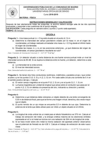 UNIVERSIDADES PÚBLICAS DE LA COMUNIDAD DE MADRID EVALUACIÓN PARA EL ACCESO A LAS ENSEÑANZAS UNIVERSITARIAS OFICIALES DE GRADO Curso 20182019 MATERIA FÍSICA INSTRUCCIONES GENERALES Y CALIFICACIÓN Después de leer atentamente todas las preguntas el alumno deberá escoger una de las dos opciones propuestas y responder a las cuestiones de la opción elegida CALIFICACIÓN Cada pregunta se valorará sobre 2 puntos 1 punto cada apartado TIEMPO 90 minutos OPCIÓN A Pregunta 1 Una masa puntual m1  5 kg está s…