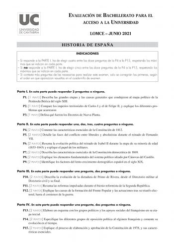 EVALUACIÓN DE BACHILLERATO PARA EL ACCESO A LA UNIVERSIDAD LOMCE  JUNIO 2021 HISTORIA DE ESPAÑA INDICACIONES  Si responde a la PARTE I ha de elegir cuatro entre las doce preguntas de la P4 a la P15 respetando los máximos que se indican en cada parte  Si no responde a la PARTE I ha de elegir cinco entre las doce preguntas de la P4 a la P15 respetando los máximos que se indican en cada parte  Si contesta más preguntas de las necesarias para realizar este examen solo se corregirán las primeras seg…