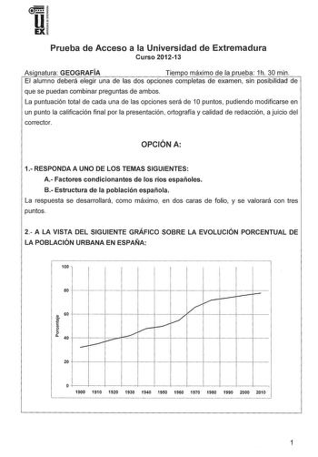 u EX Prueba de Acceso a la Universidad de Extremadura Curso 201213 Asi natura GEOGRAFÍA Tiempo máximo de la rueba 1h 30 min El alumno deberá elegir una de las dos opciones completas de examen sin posibilidad de que se puedan combinar preguntas de ambos La puntuación total de cada una de las opciones será de 1O puntos pudiendo modificarse en un punto la calificación final por la presentación ortografía y calidad de redacción a juicio del corrector OPCIÓN A 1 RESPONDA A UNO DE LOS TEMAS SIGUIENTE…