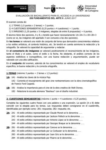 EVALUACIÓN DE BACHILLERATO PARA EL ACCESO A LA UNIVERSIDAD 209 FUNDAMENTOS DEL ARTE II JUNIO 2017 El examen consta de 1 2 TEMAS 15 puntos x 2 temas  3 puntos 2 4 CUESTIONES SEMIABIERTAS 025 puntos x 4 cuestiones  1 punto 3 5 IMÁGENES 120 puntos x 5 imágenes elegidas de entre 8 propuestas  6 puntos El alumno tiene dos opciones A y B y tendrá que hacer necesariamente 1A2A3 o 1B2B3 como se ve las imágenes del apartado 3 son comunes a las dos opciones En los temas se valorará una visión de conjunto…