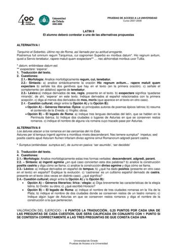 4 e   lal FR daCMda PRUEBAS DE ACCESO A LA UNIVERSIDAD Curso 20072008 LATIN II El alumno deberá contestar a una de las alternativas propuestas ALTERNATIVA I Tarquinio el Soberbio último rey de Roma así llamado por su actitud arrogante Postremus fuit omnium regum Tarquinius cui cognomen Superbo ex moribus datum Hic regnum avitum quod a Servio tenebatur rapere maluit quam exspectare  nec abhorrebat moribus uxor Tullia  datum entiéndase datum est  exspectare esperar 1 Traducción del texto 2 Cuesti…