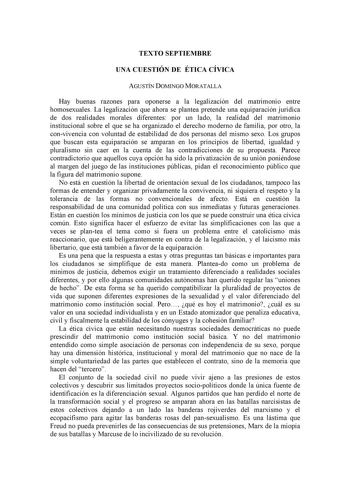 TEXTO SEPTIEMBRE UNA CUESTIÓN DE ÉTICA CÍVICA AGUSTÍN DOMINGO MORATALLA Hay buenas razones para oponerse a la legalización del matrimonio entre homosexuales La legalización que ahora se plantea pretende una equiparación jurídica de dos realidades morales diferentes por un lado la realidad del matrimonio institucional sobre el que se ha organizado el derecho moderno de familia por otro la convivencia con voluntad de estabilidad de dos personas del mismo sexo Los grupos que buscan esta equiparaci…