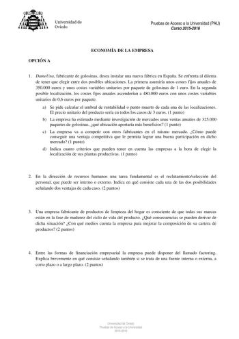 Universidad de Oviedo Pruebas de Acceso a la Universidad PAU Curso 20152016 OPCIÓN A ECONOMÍA DE LA EMPRESA 1 DameUna fabricante de golosinas desea instalar una nueva fábrica en España Se enfrenta al dilema de tener que elegir entre dos posibles ubicaciones La primera asumiría unos costes fijos anuales de 350000 euros y unos costes variables unitarios por paquete de golosinas de 1 euro En la segunda posible localización los costes fijos anuales ascenderían a 480000 euros con unos costes variabl…