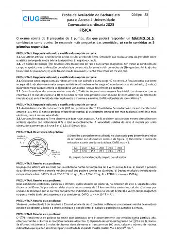 Proba de Avaliación do Bacharelato para o Acceso á Universidade Convocatoria ordinaria 2023 FÍSICA Código 23 O exame consta de 8 preguntas de 2 puntos das que poderá responder un MÁXIMO DE 5 combinadas como queira Se responde máis preguntas das permitidas só serán corrixidas as 5 primeiras respondidas PREGUNTA 1 Responda indicando e xustificando a opción correcta 11 Un satélite artificial describe unha órbita circular arredor da Terra O traballo que realiza a forza da gravidade sobre o satélite…