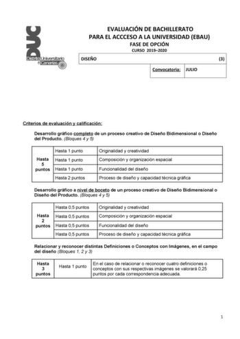 EVALUACIÓN DE BACHILLERATO PARA EL ACCCESO A LA UNIVERSIDAD EBAU FASE DE OPCIÓN CURSO 20192020 DISEÑO 3 Convocatoria JULIO Criterios de evaluación y calificación Desarrollo gráfico completo de un proceso creativo de Diseño Bidimensional o Diseño del Producto Bloques 4 y 5 Hasta 1 punto Hasta Hasta 1 punto 5 puntos Hasta 1 punto Hasta 2 puntos Originalidad y creatividad Composición y organización espacial Funcionalidad del diseño Proceso de diseño y capacidad técnica gráfica Desarrollo gráfico a…