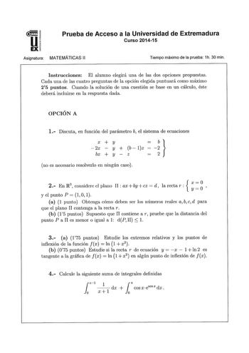 u EX Asignatura Prueba de Acceso a la Universidad de Extremadura Curso 201415 MATEMATICAS 11 Tiempo máximo de la prueba 1h 30 min Instrucciones El alumno elegirá una de las dos opciones propuestas Cada una de las cuatro preguntas de la opción elegida puntuará como máximo 25 puntos Cuando la solución de una cuestión se base en un cálculo éste deberá incluirse en la respuesta dada OPCIÓN A 1 Discuta en función del parámetro b el sistema de ecuaciones i X  y 2x y  b lz bx  y z no es necesario reso…