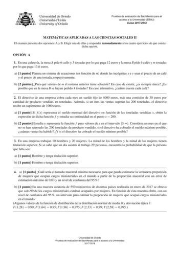 Pruebas de evaluacio n de Bachillerato para el acceso a la Universidad EBAU Curso 20172018 MATEMA TICAS APLICADAS A LAS CIENCIAS SOCIALES II El examen presenta dos opciones A y B Elegir una de ellas y responder razonadamente a los cuatro ejercicios de que consta dicha opcion OPCIO N A 1 En una cafetera la mesa A pide 6 cafes y 3 tostadas por lo que paga 12 euros y la mesa B pide 6 cafes y m tostadas por lo que paga 136 euros a 1 punto Plantea un sistema de ecuaciones en funcion de m donde las i…