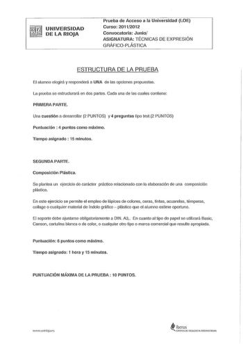 UNIVERSIDAD DE LA RIOJA Prueba de Acceso a la Universidad LOE Curso 20112012 Convocatoria Junio ASIGNATURA TÉCNICAS DE EXPRESIÓN GRÁFICOPLÁSTICA ESTRUCTURA DE LA PRUEBA El alumno elegirá y responderá a UNA de las opciones propuestas La prueba se estructurará en dos partes Cada una de las cuales contiene PRIMERA PARTE Una cuestión a desarrollar 2 PUNTOS y 4 preguntas tipo test2 PUNTOS Puntuación  4 puntos como máximo Tiempo asignado 15 minutos SEGUNDA PARTE Composición Plástica Se plantea un eje…