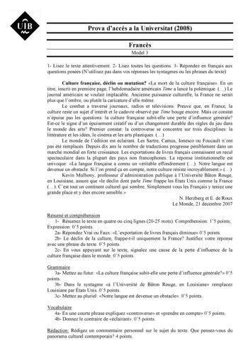 UIB M Prova daccés a la Universitat 2008 Francs Model 3 1 Lisez le texte attentivement 2 Lisez toutes les questions 3 Répondez en franais aux questions posées Nutilisez pas dans vos réponses les syntagmes ou les phrases du texte Culture franaise déclin ou mutation La mort de la culture franaise En un titre inscrit en premire page lhebdomadaire américain Time a lancé la polémique  Le journal américain se voulait implacable Ancienne puissance culturelle la France ne serait plus que lombre ou plut…