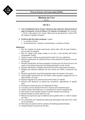 Proves daccés a la Universitat 2010 Histria de lArt Model 1 OPCIÓ A 1 Tria 10 definicions de les 20 que sofereixen més endavant i dóna el terme al qual corresponen escriu el número i la resposta corresponent Per exemple 1 Girola Cada qestió val 02 punts Mxim per les deu qestions 2 punts Sha de contestar al quadern dexamen 2 Escull un dels dos temes proposats 4 punts 1 Lescultura a Grcia 2 El neoclassicisme concepte i característiques La pintura a Frana Definicions 1 Part de lesglésia de planta …