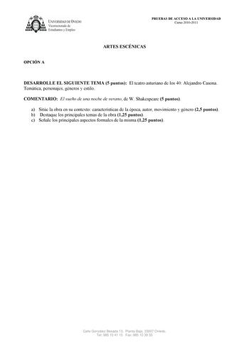 UNIVERSIDAD DE VIEDO  Vicerrectorado de Estudiantes y Empleo OPCIÓN A PRUEBAS DE ACCESO A LA UNIVERSIDAD Curso 20102011 ARTES ESCÉNICAS DESARROLLE EL SIGUIENTE TEMA 5 puntos El teatro asturiano de los 40 Alejandro Casona Temática personajes géneros y estilo COMENTARIO El sueño de una noche de verano de W Shakespeare 5 puntos a Sitúe la obra en su contexto características de la época autor movimiento y género 25 puntos b Destaque los principales temas de la obra 125 puntos c Señale los principal…