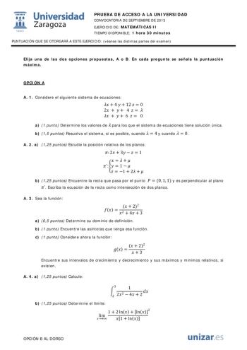  Universidad fil Zaragoza 1542 PRUEBA DE ACCESO A LA UNIVERSIDAD CONVOCATORIA DE SEPTIEMBRE DE 2013 EJERCICIO DE MATEMÁTICAS II TIEMPO DISPONIBLE 1 hora 30 minutos PUNTUACIÓN QUE SE OTORGARÁ A ESTE EJERCICIO véanse las distintas partes del examen Elija una de las dos opciones propuestas A o B En cada pregunta se señala la puntuación máxima OPCIÓN A A 1 Considere el siguiente sistema de ecuaciones   4   12   0 2    4        6   0 a 1 punto Determine los valores de  para los que el sistema de ecu…